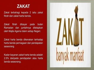 ZAKAT
Zakat terbahagi kepada 2 iaitu zakat
fitrah dan zakat harta benda.


Zakat fitrah dibayar pada bulan
Ramadan dan jumlahnya ditetapkan
oleh Majlis Agama Islam setiap Negeri.


Zakat harta benda dikenakan terhadap
harta benda perniagaan dan pendapatan
seseorang.


Kadar bayaran zakat harta benda adalah
2.5% daripada pendapatan atau harta
benda seseorang.
 