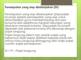 Pendapatan yang siap dibelanjakan (DI)
Pendapatan yang siap dibelanjakan (Disposable
Income) adalah pendapatan yang siap untuk
dimanfaatkan guna membeli barang dan jasa
konsumsi dan selebihnya menjadi tabungan yang
disalurkan menjadi investasi. Disposable incomeini
diperoleh dari personal income (PI) dikurangi dengan
pajak langsung.
Pajak langsung (direct tax) adalah pajak yang
bebannya tidak dapat dialihkan kepada pihak lain,
artinya harus langsung ditanggung oleh wajib pajak,
contoh: pajak pendapatan.
DI = PI – Pajak langsung

 