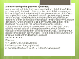 Metode Pendapatan (Income Approach)
Merupakan jumlah balas jasa yang diterima oleh faktor-faktor
produksi yang ikut serta dalam proses produksi di suatu negara
dalam jangka waktu tertentu (biasanya satu tahun). Balas jasa
faktor produksi yang dimaksud adalah upah dan gaji, sewa
tanah, bunga modal dan keuntungan; semuanya sebelum
dipotong pajak penghasilan dan pajak langsung lainnya. Dalam
definisi ini, PDB mencakup juga penyusutan dan pajak tidak
langsung neto (pajak tak langsung dikurangi subsidi).
Balas jasa untuk tenaga kerja adalah upah atau gaji. Untuk
barang modal adalah pendapatan sewa. Untuk pemilik
uang/aset finansial adalah pendapatan bunga. Sedang untuk
pengusaha adalah keuntungan, Total balas jasa seluruh faktor
produksi disebut Pendapatan Nasional.
PN= w + i + r + 𝜋
Dimana:
w = Upah/Gaji (wages/salary)
i = Pendapatan Bunga (Interest)
r= Pendapatan Sewa (rent), 𝜋 = Keuntungan (profit)

 