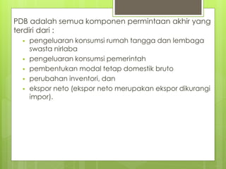 PDB adalah semua komponen permintaan akhir yang
terdiri dari :







pengeluaran konsumsi rumah tangga dan lembaga
swasta nirlaba
pengeluaran konsumsi pemerintah
pembentukan modal tetap domestik bruto
perubahan inventori, dan
ekspor neto (ekspor neto merupakan ekspor dikurangi
impor).

 