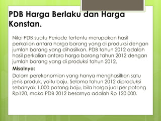 PDB Harga Berlaku dan Harga
Konstan.
Nilai PDB suatu Periode tertentu merupakan hasil
perkalian antara harga barang yang di produksi dengan
jumlah barang yang dihasilkan. PDB tahun 2012 adalah
hasil perkalian antara harga barang tahun 2012 dengan
jumlah barang yang di produksi tahun 2012.
Misalnya:
Dalam perekonomian yang hanya menghasilkan satu
jenis produk, yaitu baju. Selama tahun 2012 diproduksi
sebanyak 1.000 potong baju, bila harga jual per potong
Rp120, maka PDB 2012 besarnya adalah Rp 120.000.

 