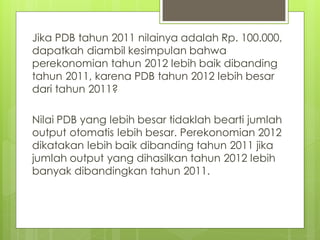 Jika PDB tahun 2011 nilainya adalah Rp. 100.000,
dapatkah diambil kesimpulan bahwa
perekonomian tahun 2012 lebih baik dibanding
tahun 2011, karena PDB tahun 2012 lebih besar
dari tahun 2011?
Nilai PDB yang lebih besar tidaklah bearti jumlah
output otomatis lebih besar. Perekonomian 2012
dikatakan lebih baik dibanding tahun 2011 jika
jumlah output yang dihasilkan tahun 2012 lebih
banyak dibandingkan tahun 2011.

 