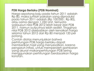 PDB Harga Berlaku (PDB Nominal)
Harga sepotong baju pada tahun 2011 adalah
Rp 80, maka jumlah pakaian yang diproduksi
pada tahun 2011 adalah (Rp 100.000 : Rp 80),
atau sama dengan 1.250 Unit, ternyata
walaupun nilai PDB 2012 lebih besar dari PDB
2011, namun outputnya lebih sedikit. Tingginya
nilai PDB 2012 disebabkan oleh kenaikan harga
selama tahun 2012 dari Rp 80 menjadi 120 per
potong.
Contoh diatas menunjukkan bahwa
perhitungan PDB harga berlaku dapat
memberikan hasil yang menyesatkan, karena
pengaruh inflasi, untuk memperoleh gambaran
yang akurat makanperhitungan PDB sering
menggunakan perhitungan berdasarkan harga
konstan.

 