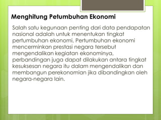 Menghitung Petumbuhan Ekonomi
Salah satu kegunaan penting dari data pendapatan
nasional adalah untuk menentukan tingkat
pertumbuhan ekonomi, Pertumbuhan ekonomi
mencerminkan prestasi negara tersebut
mengendalikan kegiatan ekonominya,
perbandingan juga dapat dilakukan antara tingkat
kesuksesan negara itu dalam mengendalikan dan
membangun perekonomian jika dibandingkan oleh
negara-negara lain.

 