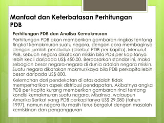 Manfaat dan Keterbatasan Perhitungan
PDB
Perhitungan PDB dan Analisa Kemakmuran
Perhitungan PDB akan memberikan gambaran ringkas tentang
tingkat kemakmuran suatu negara, dengan cara membaginya
dengan jumlah penduduk (disebut PDB per kapita). Menurut
PBB, sebuah negara dikatakan miskin bila PDB per kapitanya
lebih kecil daripada US$ 450,00. Berdasarkan standar ini, maka
sebagian besar negara-negara di dunia adalah negara miskin.
Suatu negara dikatakan makmur/kaya bila PDB perkapita lebih
besar daripada US$ 800.
Kelemahan dari pendekatan di atas adalah tidak
memperhatikan aspek distribusi pendapatan. Akibatnya angka
PDB per kapita kurang memberikan gambaran rinci tentang
kondisi kemakmuran suatu negara. Misalnya, walaupun
Amerika Serikat yang PDB perkapitanya US$ 29.080 (tahun
1997), namun negara itu masih terus bergelut dengan masalah
kemiskinan dan pengangguran

 