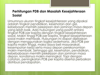 Perhitungan PDB dan Masalah Kesejahteraan
Sosial
Umumnya ukuran tingkat kesejahteraan yang dipakai
adalah tingkat pendidikan, kesehatan dan gizi,
kebebasan memilih pekerjaan dan jaminan masa depan
yang lebih baik. Ada hubungan yang positif antara
tingkat PDB per kapita dengan tingkat kesejahteraan
sosial. Makin tinggi PDB per kapita, tingkat kesejahteraan
sosial makin membaik. Hubungan ini dapat dijelaskan
dengan menggunakan logika sederhana. Jika PDB per
kapita makin tinggi, maka daya beli masyarakat,
kesempatan kerja serta masa depan perekonomian
makin membaik. Sehingga gizi, kesehatan, pendidikan,
kebebabasan memilih pekerjaan dan jaminan masa
depan, kondisinya makin meningkat. Tapi dengan
catatan, peningkatan PDB per kapita disertai perbaikan
distribusi pendapatan.

 