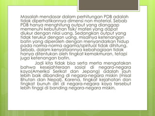 Masalah mendasar dalam perhitungan PDB adalah
tidak diperhatikannya dimensi non material. Sebab
PDB hanya menghitung output yang dianggap
memenuhi kebutuhan fisik/ materi yang dapat
diukur dengan nilai uang. Sedangkan output yang
tidak terukur dengan uang, misalnya ketenangan
batin yang diperoleh dengan menyandarkan hidup
pada norma-norma agama/spiritual tidak dihitung.
Sebab, dalam kenyataannya kebahagiaan tidak
hanya ditentukan oleh tingkat kemakmuran, tetapi
juga ketenangan batin.
Jadi kita tidak bisa serta merta mengatakan
bahwa kesejahteraan sosial di negara-negara
kaya(Amerika Serikat dan Jepang) adalah jauh
lebih baik dibanding di negara-negara miskin (misal
Bhutan dan Nepal). Karena, tingkat kejahatan dan
tingkat bunuh diri di negara-negara kaya tersebut
lebih tinggi di banding negara-negara miskin.

 