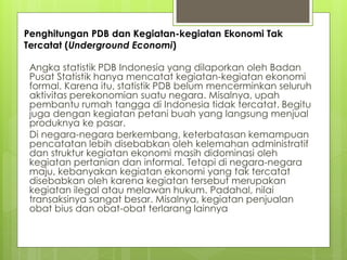 Penghitungan PDB dan Kegiatan-kegiatan Ekonomi Tak
Tercatat (Underground Economi)

Angka statistik PDB Indonesia yang dilaporkan oleh Badan
Pusat Statistik hanya mencatat kegiatan-kegiatan ekonomi
formal. Karena itu, statistik PDB belum mencerminkan seluruh
aktivitas perekonomian suatu negara. Misalnya, upah
pembantu rumah tangga di Indonesia tidak tercatat. Begitu
juga dengan kegiatan petani buah yang langsung menjual
produknya ke pasar.
Di negara-negara berkembang, keterbatasan kemampuan
pencatatan lebih disebabkan oleh kelemahan administratif
dan struktur kegiatan ekonomi masih didominasi oleh
kegiatan pertanian dan informal. Tetapi di negara-negara
maju, kebanyakan kegiatan ekonomi yang tak tercatat
disebabkan oleh karena kegiatan tersebut merupakan
kegiatan ilegal atau melawan hukum. Padahal, nilai
transaksinya sangat besar. Misalnya, kegiatan penjualan
obat bius dan obat-obat terlarang lainnya

 