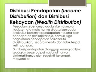 Distribusi Pendapatan (Income
Distribution) dan Distribusi
Kekayaan (Wealth Distribution)
Persoalan sebenarnya adalah kemakmuran
tidak semata-mata hanya didasarkan pada
tolak ukur besarnya pendapatan nasional dan
pendapatan per kapita saja, namun juga
bagaimana pendapatan nasional itu
didistribusikan, secara merata dan tidak terjadi
ketimpangan.
Distribusi pendapatan dianggap kurang adil jika
sebagian besar output nasional hanya
dinikmati hanya oleh segelintir kelompok
masyarakat.

 