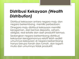 Distribusi Kekayaan (Wealth
Distribution)
Distribusi kekayaan antara negara maju dan
negara berkembang memilki perbedaan:
Dinegara maju distribusi kekayaan memiliki
keragaman, dari bentuk deposito, saham,
obligasi, real estate dan aset produktif lainnya.
Sedangkan negara berkembang distribusi
kekayaan keragamannya relatif lebih sedikit
umumnya kekayaan di negara berkembang
hanya berupa tanah dan rumah, dan logam
mulia dan umumnya tidak produktif.

 