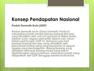 Konsep Pendapatan Nasional
Produk Domestik Bruto (GDP)
Produk domestik bruto (Gross Domestic Product)
merupakan jumlah produk berupa barang dan jasa
yang dihasilkan oleh unit-unit produksi di dalam batas
wilayah suatu negara (domestik) selama satu tahun.
Dalam perhitungan GDP ini, termasuk juga hasil
produksi barang dan jasa yang dihasilkan oleh
perusahaan/orang asing yang beroperasi di wilayah
negara yang bersangkutan. Barang-barang yang
dihasilkan termasuk barang modal yang belum
diperhitungkan penyusutannya, karenanya jumlah yang
didapatkan dari GDP dianggap bersifat bruto/kotor.

 