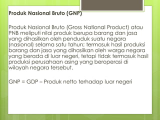 Produk Nasional Bruto (GNP)

Produk Nasional Bruto (Gross National Product) atau
PNB meliputi nilai produk berupa barang dan jasa
yang dihasilkan oleh penduduk suatu negara
(nasional) selama satu tahun; termasuk hasil produksi
barang dan jasa yang dihasilkan oleh warga negara
yang berada di luar negeri, tetapi tidak termasuk hasil
produksi perusahaan asing yang beroperasi di
wilayah negara tersebut.
GNP = GDP – Produk netto terhadap luar negeri

 