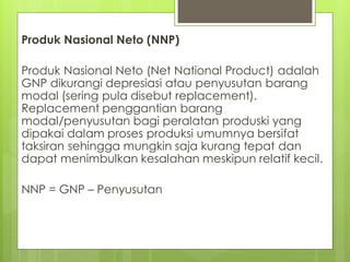 Produk Nasional Neto (NNP)
Produk Nasional Neto (Net National Product) adalah
GNP dikurangi depresiasi atau penyusutan barang
modal (sering pula disebut replacement).
Replacement penggantian barang
modal/penyusutan bagi peralatan produski yang
dipakai dalam proses produksi umumnya bersifat
taksiran sehingga mungkin saja kurang tepat dan
dapat menimbulkan kesalahan meskipun relatif kecil.

NNP = GNP – Penyusutan

 