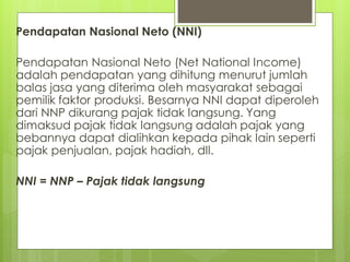 Pendapatan Nasional Neto (NNI)
Pendapatan Nasional Neto (Net National Income)
adalah pendapatan yang dihitung menurut jumlah
balas jasa yang diterima oleh masyarakat sebagai
pemilik faktor produksi. Besarnya NNI dapat diperoleh
dari NNP dikurang pajak tidak langsung. Yang
dimaksud pajak tidak langsung adalah pajak yang
bebannya dapat dialihkan kepada pihak lain seperti
pajak penjualan, pajak hadiah, dll.
NNI = NNP – Pajak tidak langsung

 