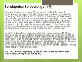 Pendapatan Perseorangan (PI)
Pendapatan perseorangan (Personal Income)adalah jumlah
pendapatan yang diterima oleh setiap orang dalam masyarakat,
termasuk pendapatan yang diperoleh tanpa melakukan kegiatan
apapun. Pendapatan perseorangan juga menghitung pembayaran
transfer (transfer payment). Transfer payment adalah penerimaanpenerimaan yang bukan merupakan balas jasa produksi tahun ini,
melainkan diambil dari sebagian pendapatan nasional tahun lalu,
contoh pembayaran dana pensiunan, tunjangan sosial bagi para
pengangguran, bunga utang pemerintah, dan sebagainya.

Untuk mendapatkan jumlah pendapatan perseorangan, NNI harus
dikurangi dengan pajak laba perusahaan (pajak yang dibayar setiap
badan usaha kepada pemerintah), laba yang tidak dibagi (sejumlah
laba yang tetap ditahan di dalam perusahaan untuk beberapa tujuan
tertentu misalnya keperluan perluasan perusahaan), dan iuran pensiun
(iuran yang dikumpulkan oleh setiap tenaga kerja dan setiap
perusahaan dengan maksud untuk dibayarkan kembali setelah tenaga
kerja tersebut tidak lagi bekerja).
PI = (NNI + transfer payment) – (Laba ditahan + Iuran asuransi + Iuran
jaminan social + Pajak perseorangan )

 