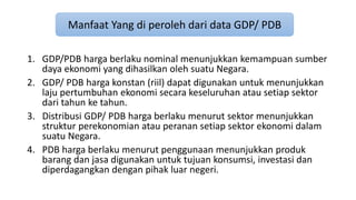 Manfaat Yang di peroleh dari data GDP/ PDB 
1. GDP/PDB harga berlaku nominal menunjukkan kemampuan sumber 
daya ekonomi yang dihasilkan oleh suatu Negara. 
2. GDP/ PDB harga konstan (riil) dapat digunakan untuk menunjukkan 
laju pertumbuhan ekonomi secara keseluruhan atau setiap sektor 
dari tahun ke tahun. 
3. Distribusi GDP/ PDB harga berlaku menurut sektor menunjukkan 
struktur perekonomian atau peranan setiap sektor ekonomi dalam 
suatu Negara. 
4. PDB harga berlaku menurut penggunaan menunjukkan produk 
barang dan jasa digunakan untuk tujuan konsumsi, investasi dan 
diperdagangkan dengan pihak luar negeri. 
 