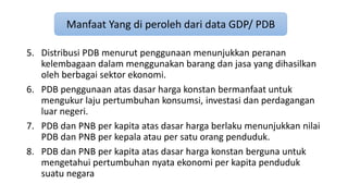 Manfaat Yang di peroleh dari data GDP/ PDB 
5. Distribusi PDB menurut penggunaan menunjukkan peranan 
kelembagaan dalam menggunakan barang dan jasa yang dihasilkan 
oleh berbagai sektor ekonomi. 
6. PDB penggunaan atas dasar harga konstan bermanfaat untuk 
mengukur laju pertumbuhan konsumsi, investasi dan perdagangan 
luar negeri. 
7. PDB dan PNB per kapita atas dasar harga berlaku menunjukkan nilai 
PDB dan PNB per kepala atau per satu orang penduduk. 
8. PDB dan PNB per kapita atas dasar harga konstan berguna untuk 
mengetahui pertumbuhan nyata ekonomi per kapita penduduk 
suatu negara 
 