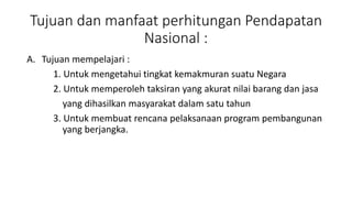 Tujuan dan manfaat perhitungan Pendapatan 
Nasional : 
A. Tujuan mempelajari : 
1. Untuk mengetahui tingkat kemakmuran suatu Negara 
2. Untuk memperoleh taksiran yang akurat nilai barang dan jasa 
yang dihasilkan masyarakat dalam satu tahun 
3. Untuk membuat rencana pelaksanaan program pembangunan 
yang berjangka. 
 