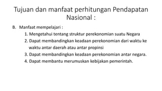 Tujuan dan manfaat perhitungan Pendapatan 
Nasional : 
B. Manfaat mempelajari : 
1. Mengetahui tentang struktur perekonomian suatu Negara 
2. Dapat membandingkan keadaan perekonomian dari waktu ke 
waktu antar daerah atau antar propinsi 
3. Dapat membandingkan keadaan perekonomian antar negara. 
4. Dapat membantu merumuskan kebijakan pemerintah. 
 