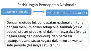 Perhitungan Pendapatan Nasional : 
1. Metode Produksi 
Y = (Q1. P1) + (Q2. P2) + .(Qn. Pn) 
Dengan metode ini, pendapatan nasional dihitung 
dengan menjumlahkan setiap nilai tambah (value 
added) proses produksi di dalam masyarakat (warga 
negara asing dan penduduk) dari berbagai 
lapangan usaha suatu negara dalam kurun waktu 
satu periode (biasanya satu tahun) 
 