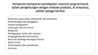Komponen-komponen pendapatan nasional yang termasuk 
dalam penghitungan dengan metode produksi, di antaranya, 
adalah sebagai berikut: 
Pertanian, peternakan, kehutanan, dan perikanan 
Pertambangan dan penggalian 
Industri pengolahan 
Listrik, gas, dan air minum 
Bangunan 
Perdagangan, hotel, dan restoran 
Pengangkutan dan komunikasi 
Bank dan lembaga keuangan lainnya 
Sewa rumah 
Pemerintahan dan pertahanan 
Jasa-jasa 
 