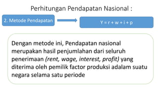Perhitungan Pendapatan Nasional : 
2. Metode Pendapatan 
Y = r + w + i + p 
Dengan metode ini, Pendapatan nasional 
merupakan hasil penjumlahan dari seluruh 
penerimaan (rent, wage, interest, profit) yang 
diterima oleh pemilik factor produksi adalam suatu 
negara selama satu periode 
 