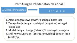Perhitungan Pendapatan Nasional : 
2. Metode Pendapatan 
Y = r + w + i + p 
1. Alam dengan sewa (rent/ r ) sebagai balas jasa 
2. Tenaga kerja dengan upah/gaji (wage/ w ) sebagai 
balas jasa 
3. Modal dengan bunga (Interest/ i ) sebagai balas jasa 
4. Skill Kewirausahaan (Entrepreneurship) dengan laba 
(profit/ p ) 
 