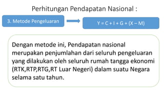 Perhitungan Pendapatan Nasional : 
3. Metode Pengeluaran 
Y = C + I + G + (X C M) 
Dengan metode ini, Pendapatan nasional 
merupakan penjumlahan dari seluruh pengeluaran 
yang dilakukan oleh seluruh rumah tangga ekonomi 
(RTK,RTP,RTG,RT Luar Negeri) dalam suatu Negara 
selama satu tahun. 
 
