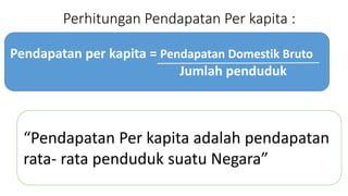 Perhitungan Pendapatan Per kapita : 
Pendapatan per kapita = Pendapatan Domestik Bruto 
Jumlah penduduk 
Pendapatan Per kapita adalah pendapatan 
rata- rata penduduk suatu Negara 
