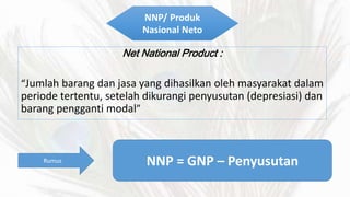 NNP/ Produk 
Nasional Neto 
Net National Product : 
Jumlah barang dan jasa yang dihasilkan oleh masyarakat dalam 
periode tertentu, setelah dikurangi penyusutan (depresiasi) dan 
barang pengganti modal 
Rumus NNP = GNP C Penyusutan 
 