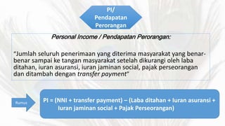 PI/ 
Pendapatan 
Perorangan 
Personal Income / Pendapatan Perorangan: 
Jumlah seluruh penerimaan yang diterima masyarakat yang benar-benar 
sampai ke tangan masyarakat setelah dikurangi oleh laba 
ditahan, iuran asuransi, iuran jaminan social, pajak perseorangan 
dan ditambah dengan transfer payment 
Rumus PI = (NNI + transfer payment) C (Laba ditahan + Iuran asuransi + 
Iuran jaminan social + Pajak Perseorangan) 
 