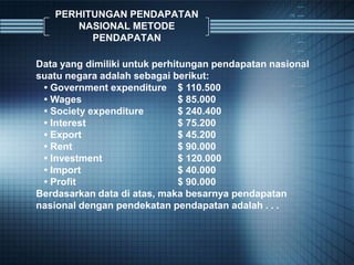 PERHITUNGAN PENDAPATAN
NASIONAL METODE
PENDAPATAN
Data yang dimiliki untuk perhitungan pendapatan nasional
suatu negara adalah sebagai berikut:
• Government expenditure $ 110.500
• Wages $ 85.000
• Society expenditure $ 240.400
• Interest $ 75.200
• Export $ 45.200
• Rent $ 90.000
• Investment $ 120.000
• Import $ 40.000
• Profit $ 90.000
Berdasarkan data di atas, maka besarnya pendapatan
nasional dengan pendekatan pendapatan adalah . . .
 