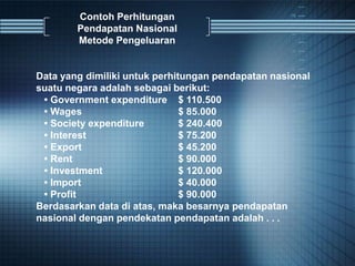 Contoh Perhitungan
Pendapatan Nasional
Metode Pengeluaran
Data yang dimiliki untuk perhitungan pendapatan nasional
suatu negara adalah sebagai berikut:
• Government expenditure $ 110.500
• Wages $ 85.000
• Society expenditure $ 240.400
• Interest $ 75.200
• Export $ 45.200
• Rent $ 90.000
• Investment $ 120.000
• Import $ 40.000
• Profit $ 90.000
Berdasarkan data di atas, maka besarnya pendapatan
nasional dengan pendekatan pendapatan adalah . . .
 