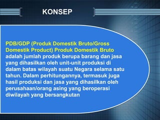KONSEP
PDB/GDP (Produk Domestik Bruto/Gross
Domestik Product) Produk Domestik Bruto
adalah jumlah produk berupa barang dan jasa
yang dihasilkan oleh unit-unit produksi di
dalam batas wilayah suatu Negara selama satu
tahun. Dalam perhitungannya, termasuk juga
hasil produksi dan jasa yang dihasilkan oleh
perusahaan/orang asing yang beroperasi
diwilayah yang bersangkutan
 