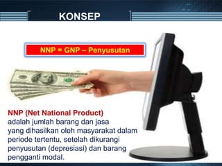 KONSEP
NNP (Net National Product)
adalah jumlah barang dan jasa
yang dihasilkan oleh masyarakat dalam
periode tertentu, setelah dikurangi
penyusutan (depresiasi) dan barang
pengganti modal.
NNP = GNP – Penyusutan
 