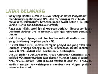    Menyikapi konflik Cicak vs Buaya, sebagian besar masyarakat
    mendukung sepak terjang KPK, dan menganggap Polri telah
    melakukan kriminalisasi terhadap kedua Wakil Ketua KPK, Bibit
    Samad Rianto dan Chandra M. Hamzah.
   Pada saat inilah, teori Spiral Kebisuan berlaku. Dimana pendapat
    dominan diadopsi oleh masyarakat sehingga terbentuk pendapat
    umum.
   Hal ini sangat dipengaruhi oleh berita-berita di media massa
    yang cenderung berpihak pada KPK.
   Di awal tahun 2010, melalui beragam penyidikan yang dilakukan
    lembaga-lembaga penegak hukum, keberadaan praktik makelar
    kasus di KPK, sedikit-demi sedikit mulai terbongkar.
   Dimulai pada 13 Januari 2010. ketua Mahkamah Konstitusi (MK)
    Mahfud MD, menyerahkan data dugaan makelar kasus di tubuh
    KPK, kepada Satuan Tugas (Satgas) Pemberantasan Mafia Hukum.
   Media massa pun tak kalah gencar memberitakan dugaan praktik
    makelar kasus ini.
 