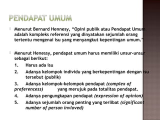    Menurut Bernard Hennesy, “Opini publik atau Pendapat Umum
    adalah kompleks referensi yang dinyatakan sejumlah orang
    tertentu mengenai isu yang menyangkut kepentingan umum.”

   Menurut Henessy, pendapat umum harus memiliki unsur-unsur
    sebagai berikut:
    1.   Harus ada isu
    2.   Adanya kelompok individu yang berkepentingan dengan isu
         tersebut (publik)
    3.   Adanya kelompok-kelompok pendapat (complex of
    preferencess)       yang merujuk pada totalitas pendapat.
    4.   Adanya pengungkapan pendapat (expression of opinion)
    5.   Adanya sejumlah orang penting yang terlibat (significant
         number of person invloved)
 