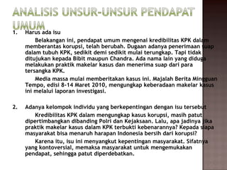 1.   Harus ada isu
         Belakangan ini, pendapat umum mengenai kredibilitas KPK dalam
     memberantas korupsi, telah berubah. Dugaan adanya penerimaan suap
     dalam tubuh KPK, sedikit demi sedikit mulai terungkap. Tapi tidak
     ditujukan kepada Bibit maupun Chandra. Ada nama lain yang diduga
     melakukan praktik makelar kasus dan menerima suap dari para
     tersangka KPK.
         Media massa mulai memberitakan kasus ini. Majalah Berita Mingguan
     Tempo, edisi 8-14 Maret 2010, mengungkap keberadaan makelar kasus
     ini melalui laporan investigasi.

2.   Adanya kelompok individu yang berkepentingan dengan isu tersebut
         Kredibilitas KPK dalam mengungkap kasus korupsi, masih patut
     dipertimbangkan dibanding Polri dan Kejaksaan. Lalu, apa jadinya jika
     praktik makelar kasus dalam KPK terbukti kebenarannya? Kepada siapa
     masyarakat bisa menaruh harapan Indonesia bersih dari korupsi?
         Karena itu, isu ini menyangkut kepentingan masyarakat. Sifatnya
     yang kontoversial, memaksa masyarakat untuk mengemukakan
     pendapat, sehingga patut diperdebatkan.
 