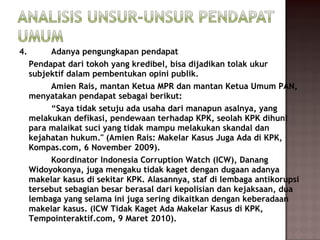 4.        Adanya pengungkapan pendapat
     Pendapat dari tokoh yang kredibel, bisa dijadikan tolak ukur
     subjektif dalam pembentukan opini publik.
          Amien Rais, mantan Ketua MPR dan mantan Ketua Umum PAN,
     menyatakan pendapat sebagai berikut:
          “Saya tidak setuju ada usaha dari manapun asalnya, yang
     melakukan defikasi, pendewaan terhadap KPK, seolah KPK dihuni
     para malaikat suci yang tidak mampu melakukan skandal dan
     kejahatan hukum." (Amien Rais: Makelar Kasus Juga Ada di KPK,
     Kompas.com, 6 November 2009).
          Koordinator Indonesia Corruption Watch (ICW), Danang
     Widoyokonya, juga mengaku tidak kaget dengan dugaan adanya
     makelar kasus di sekitar KPK. Alasannya, staf di lembaga antikorupsi
     tersebut sebagian besar berasal dari kepolisian dan kejaksaan, dua
     lembaga yang selama ini juga sering dikaitkan dengan keberadaan
     makelar kasus. (ICW Tidak Kaget Ada Makelar Kasus di KPK,
     Tempointeraktif.com, 9 Maret 2010).
 