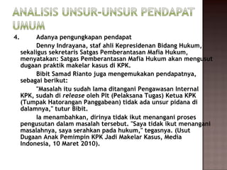 4.        Adanya pengungkapan pendapat
          Denny Indrayana, staf ahli Kepresidenan Bidang Hukum,
     sekaligus sekretaris Satgas Pemberantasan Mafia Hukum,
     menyatakan: Satgas Pemberantasan Mafia Hukum akan mengusut
     dugaan praktik makelar kasus di KPK.
          Bibit Samad Rianto juga mengemukakan pendapatnya,
     sebagai berikut:
          "Masalah itu sudah lama ditangani Pengawasan Internal
     KPK, sudah direleaseoleh Plt (Pelaksana Tugas) Ketua KPK
     (Tumpak Hatorangan Panggabean) tidak ada unsur pidana di
     dalamnya," tutur Bibit.
          Ia menambahkan, dirinya tidak ikut menangani proses
     pengusutan dalam masalah tersebut. "Saya tidak ikut menangani
     masalahnya, saya serahkan pada hukum," tegasnya. (Usut
     Dugaan Anak Pemimpin KPK Jadi Makelar Kasus, Media
     Indonesia, 10 Maret 2010).
 