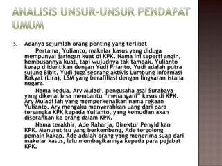 5.   Adanya sejumlah orang penting yang terlibat
         Pertama, Yulianto, makelar kasus yang diduga
     mempunyai jaringan kuat di KPK. Nama ini seperti angin,
     hembusannya kuat, tapi wujudnya tak tampak. Yulianto
     kerap diidentikan dengan Yudi Prianto. Yudi adalah putra
     sulung Bibit. Yudi juga seorang aktivis Lumbung Informasi
     Rakyat (Lira), LSM yang berafiliasi dengan lingkaran istana
     negara.
         Nama kedua, Ary Muladi, pengusaha asal Surabaya
     yang dikenal bisa membantu “menangani” kasus di KPK.
     Ary Muladi lah yang memperkenalkan nama rekaan
     Yulianto. Ary mengaku menyerahkan uang dari para
     tersangka KPK kepada Yulianto, yang kemudian akan
     diserahkan ke orang dalam KPK.
         Nama terakhir, Ade Raharja, Direktur Penyidikan
     KPK. Menurut isu yang berkembang, Ade tergolong
     pemain kakap. Ade adalah orang yang menerima suap dari
     makelar kasus, lalu membagikannya kepada para pejabat
     KPK.
 