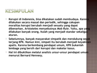    Korupsi di Indonesia, bisa dikatakan sudah membudaya. Karena
    dilakukan secara massal dan periodik, sehingga cakupan
    moralitas korupsi berubah menjadi sesuatu yang dapat
    dibenarkan. Aristoteles menyebutnya Mob Rule. Yaitu, apa yang
    dilakukan banyak orang, itulah yang menjadi standar sekaligus
    aturan.
   Sebelumnya, banyak masyarakat simpatik dan mendukung sepak
    terjang KPK. Namun kini, simpati itu berubah menjadi keyakinan
    apatis. Karena berkembang pendapat umum, KPK bukanlah
    lembaga yang bersih dari korupsi dan makelar kasus.
   Hal ini dibuktikan melalui analisis unsur-unsur pendapat umum
    menurut Bernard Hennesy.
 