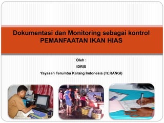 Dokumentasi dan Monitoring sebagai kontrol
PEMANFAATAN IKAN HIAS
Oleh :
IDRIS
Yayasan Terumbu Karang Indonesia (TERANGI)
 