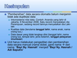  “Pembersihan” data secara otomatis belum menjamin
tidak ada duplikasi data
 Inkonsistensi nilai data. Contoh: Ananda yang lahir di
Jakarta, 9 November 2008. Satu record menyatakan dia
Perempuan, sedang record lainnya menyatakan dia Laki-
laki
 Kualitas data (terutama tanggal lahir, nama anak, nama
orang tua,)
 Data dasar yang tidak lengkap diisi (tanggal lahir, nama
orang tua, tempat lahir, jenis kelamin, tanggal pelayanan
imunisasi)
 Unit harus melakukan pengeditan dan pembersihan
data secara manual (nama dobel, ganti nama  dari
nama: “Bayi Ny. Hasnah” menjadi “Bayi Ny. Hasnah /
Adi Saputro”
Kesimpulan
 