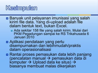  Banyak unit pelayanan imunisasi yang salah
kirim file data. Yang di-upload adalah file
dalam bentuk text, bukan Excel.
 Ada sekitar 158 file yang salah kirim. Mulai dari
PKM Pegadungan sampai ke RS Trikahusada 6
Januari 2010
 Aplikasi pendataan yang perlu
disempurnakan dan lebihmudah/praktis
dalam operasionalisasi
 Rantai proses pemasukan data lebih panjang
(pencatatan manual  pemasukan data di
komputer  Upload data ke situs) 
biasanya membuat malas dikerjakan
Kesimpulan
 