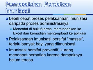  Lebih cepat proses pelaksanaan imunisasi
daripada proses administrasinya
 Mencatat di buku/kertas, memindahkan ke
Excel dan kemudian meng-upload ke aplikasi
 Pelaksanaan imunisasi bersifat “massal”,
terlalu banyak bayi yang diimunisasi
 Imunisasi bersifat preventif, kurang
mendapat perhatian karena dampaknya
belum terasa
Permasalahan Pendataan
Imunisasi
 