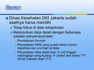  Dinas Kesehatan DKI Jakarta sudah
saatnya harus memilih
 Tetap fokus di data rekapitulasi
 Melanjutkan data detail dengan beberapa
catatan penyempurnaan:
 Pembakuan formulir
 Pencetakan KMS yang sudah diberi nomor
registrasi dan urut dan terdata
 Penyediaan data detail bayi  unit tinggal
melengkapi yang kurang  (ambil dari mana ???
Dinas Catatan Sipil ???)
Saran
 