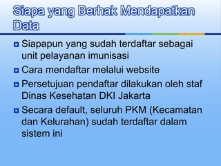 Siapapun yang sudah terdaftar sebagai
unit pelayanan imunisasi
 Cara mendaftar melalui website
 Persetujuan pendaftar dilakukan oleh staf
Dinas Kesehatan DKI Jakarta
 Secara default, seluruh PKM (Kecamatan
dan Kelurahan) sudah terdaftar dalam
sistem ini
Siapa yang Berhak Mendapatkan
Data
 