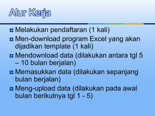  Melakukan pendaftaran (1 kali)
 Men-download program Excel yang akan
dijadikan template (1 kali)
 Mendownload data (dilakukan antara tgl 5
– 10 bulan berjalan)
 Memasukkan data (dilakukan sepanjang
bulan berjalan)
 Meng-upload data (dilakukan pada awal
bulan berikutnya tgl 1 - 5)
Alur Kerja
 