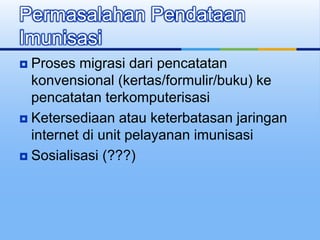  Proses migrasi dari pencatatan
konvensional (kertas/formulir/buku) ke
pencatatan terkomputerisasi
 Ketersediaan atau keterbatasan jaringan
internet di unit pelayanan imunisasi
 Sosialisasi (???)
Permasalahan Pendataan
Imunisasi
 